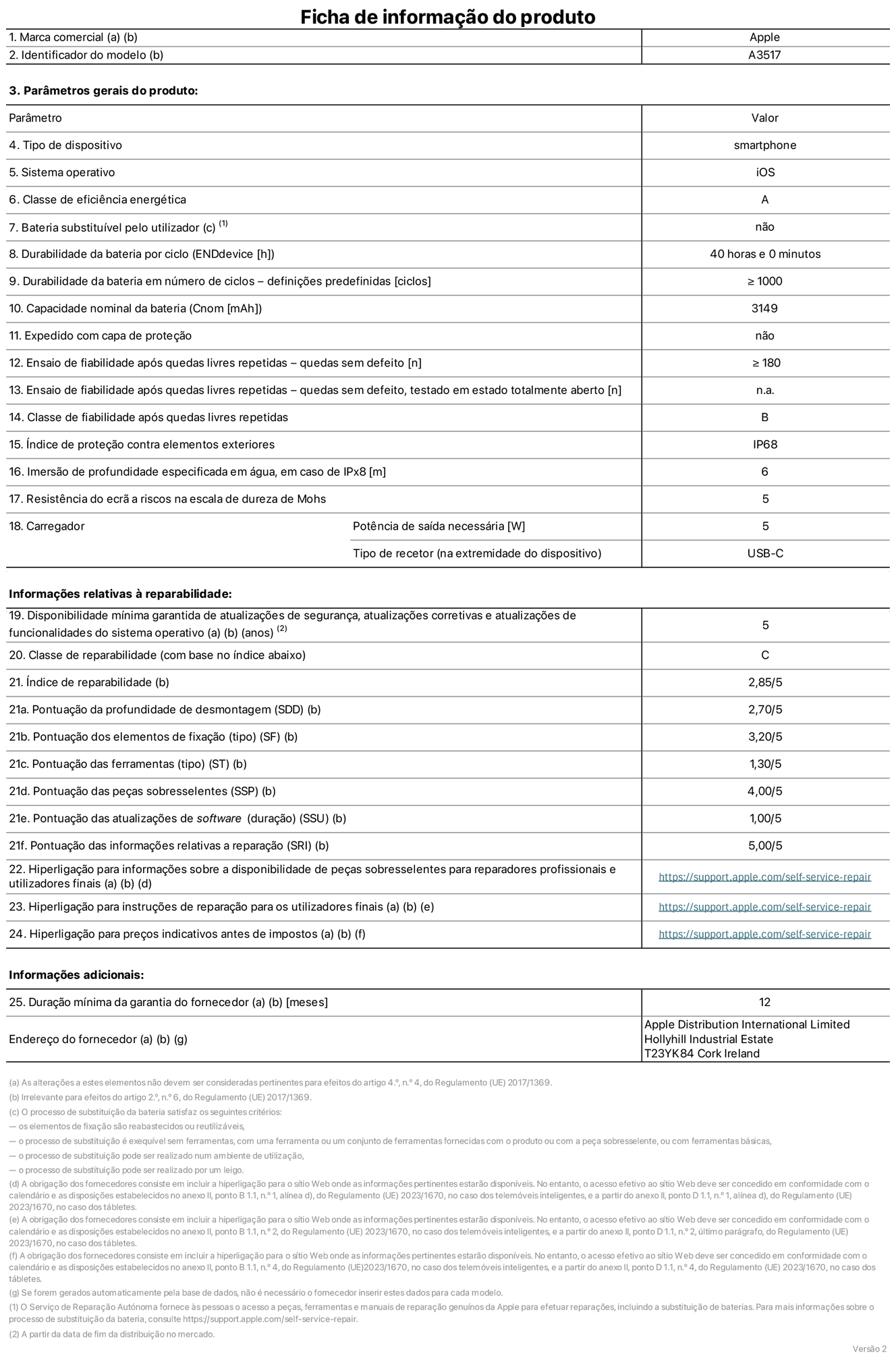 Folha de informações de produto do iPhone Air, modelo A3517. Fornecido pela Apple Distribution International Limited, Hollyhill Industrial Estate. Cork, Irlanda T23 YK84. Tipo de dispositivo: smartphone. Sistema operativo: iOS. Classe de eficiência energética: A. Bateria substituível pelo utilizador: não. Autonomia da bateria por ciclo: 40 horas. Autonomia da bateria em ciclos - pré‑configurações: igual ou superior a 1000. Capacidade nominal da bateria: 3149 miliamperes-hora. Enviado com capa protetora: não. Teste de fiabilidade após quedas livres sucessivas - quedas sem defeito: número igual ou superior a 180. Teste de fiabilidade após quedas livres sucessivas - quedas sem defeito testadas no estado totalmente aberto: não aplicável. Classe de fiabilidade após quedas livres sucessivas: B. Índice de proteção contra elementos exteriores: IP68. Imersão de profundidade especificada em água, em caso de IPx8: 6 metros. Resistência do ecrã a riscos na escala de dureza de Mohs: 5. Potência de saída necessária do carregador: 5 watts. Tipo de recetor do carregador (na extremidade do dispositivo): USB-C. Disponibilidade mínima garantida de atualizações de segurança, atualizações corretivas e atualizações de funcionalidades do sistema operativo: 5 anos. Classe de reparabilidade: C. Índice de reparabilidade: 2,85/5. Pontuação da profundidade de desmontagem (SDD): 2,70/5. Pontuação dos elementos de fixação: 3,20/5. Pontuação das ferramentas: 1,30/5. Pontuação das peças sobresselentes: 4,00/5. Pontuação das atualizações de software: 1,00/5. Pontuação das informações relativas a reparação: 5,00/5. Hiperligação para informações sobre a disponibilidade de peças sobresselentes para reparadores profissionais e utilizadores finais: https://support.apple.com/pt-pt/self-service-repair. Hiperligação para instruções de reparação para utilizadores finais: https://support.apple.com/pt-pt/self-service-repair. Hiperligação para preços indicativos antes de impostos: https://support.apple.com/pt-pt/self-service-repair. Oferta de garantia geral de 12 meses.